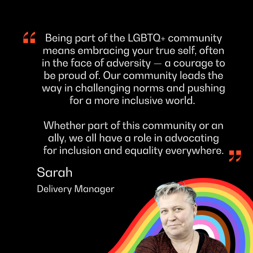 A headshot of Sarah from the Delivery Team, with text reading "Being part of the LGBTQ+ community means embracing your true self, often in the face of adversity — a courage to be proud of. Our community leads the way in challenging norms and pushing for a more inclusive world. 
"